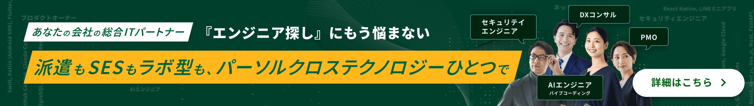 あなたの会社の総合ITパートナー 『エンジニア探し』にもう悩まない 派遣もSESもラボ型も、パーソルクロステクノロジーひとつで 詳細はこちら