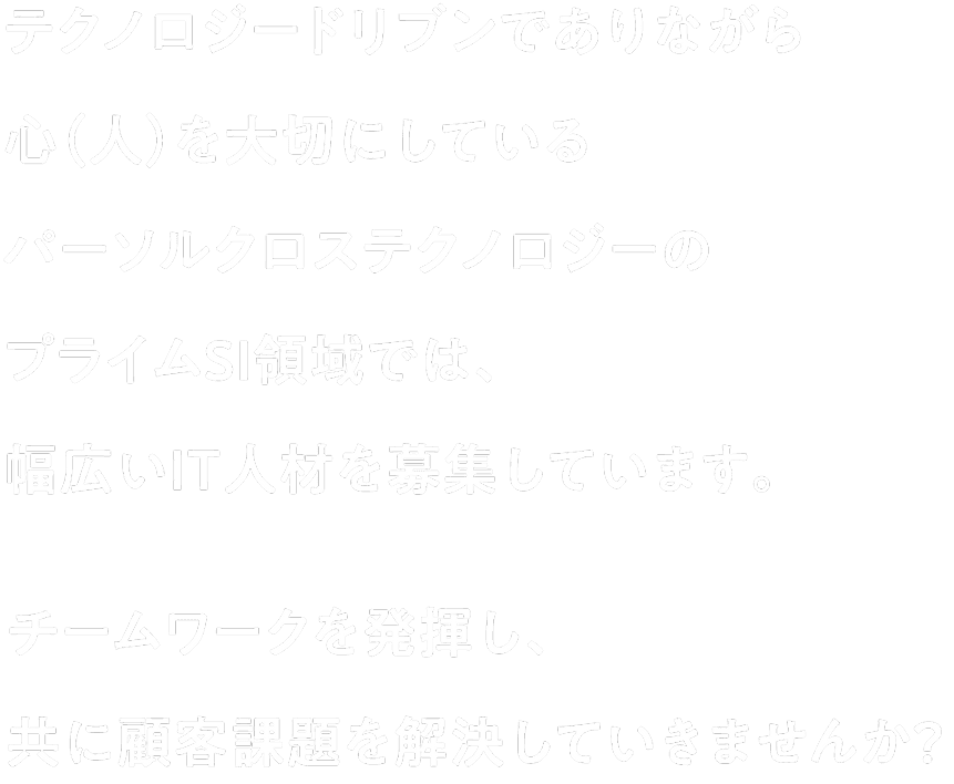テクノロジードリブンでありながら心（人）を大切にしているパーソルクロステクノロジーのプライムSI領域では、幅広いIT人材を募集しています。チームワークを発揮し、共に顧客課題を解決していきませんか？