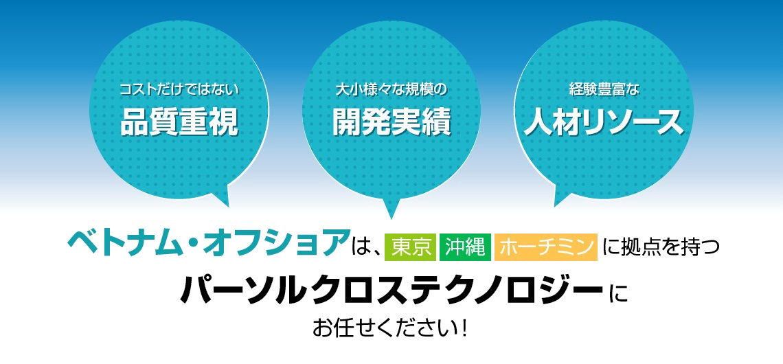 コストだけではない品質重視、大小様々な規模の開発実績、経験豊富な人材リソース。 ベトナム・オフショアは東京沖縄ホーチミンに拠点を持つパーソルクロステクノロジーにお任せください！