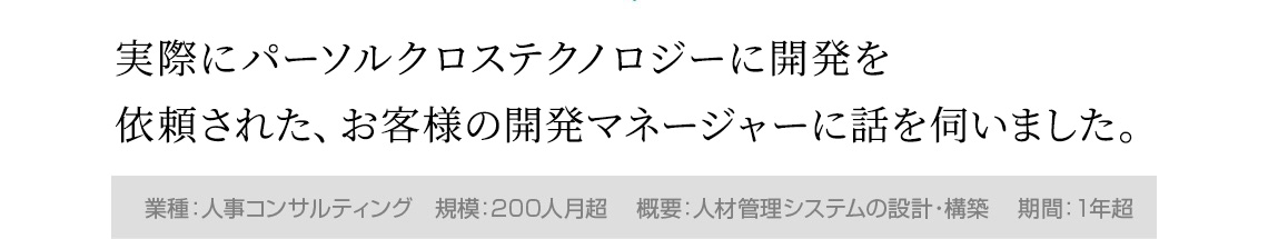 実際にパーソルクロステクノロジーに開発を依頼された、お客様の開発マネージャーに話を伺いました。（業種：人事コンサルティング、規模：200人月超、概要：人材管理システムの設計・構築、期間：1年超）